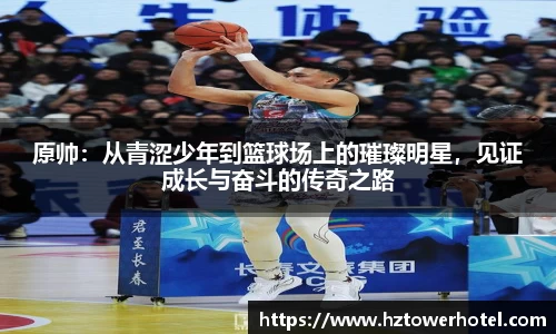 原帅：从青涩少年到篮球场上的璀璨明星，见证成长与奋斗的传奇之路